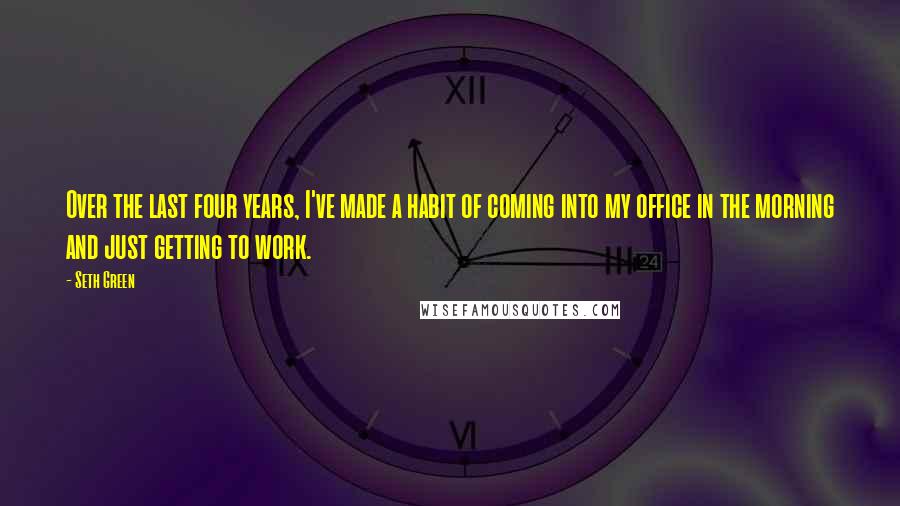 Seth Green Quotes: Over the last four years, I've made a habit of coming into my office in the morning and just getting to work.