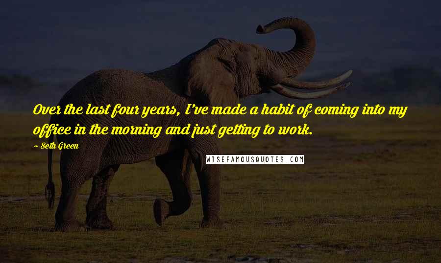 Seth Green Quotes: Over the last four years, I've made a habit of coming into my office in the morning and just getting to work.