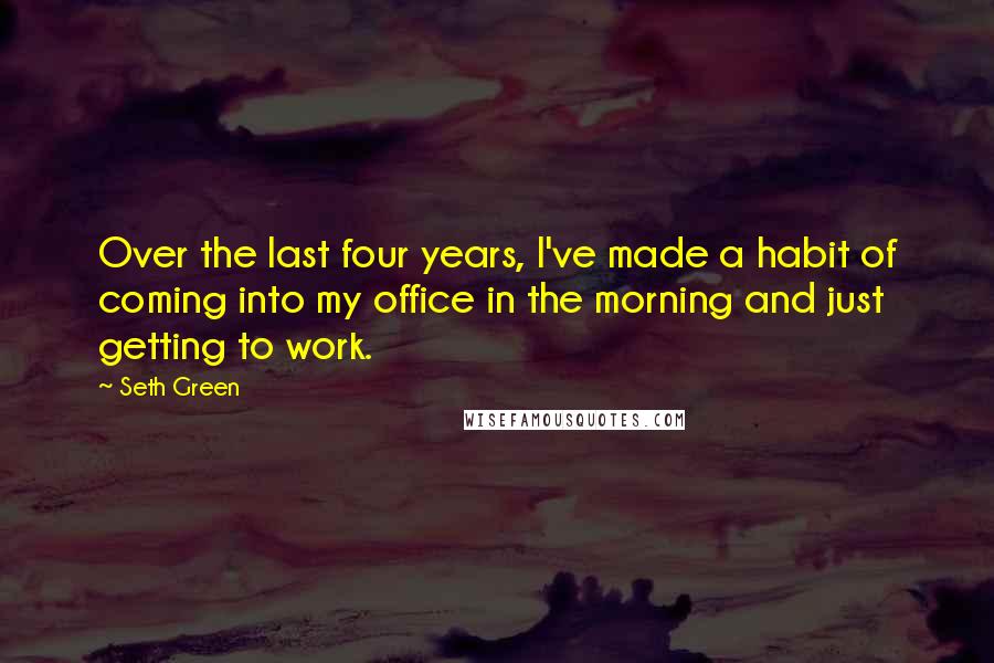 Seth Green Quotes: Over the last four years, I've made a habit of coming into my office in the morning and just getting to work.