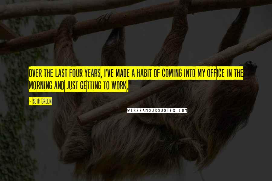 Seth Green Quotes: Over the last four years, I've made a habit of coming into my office in the morning and just getting to work.