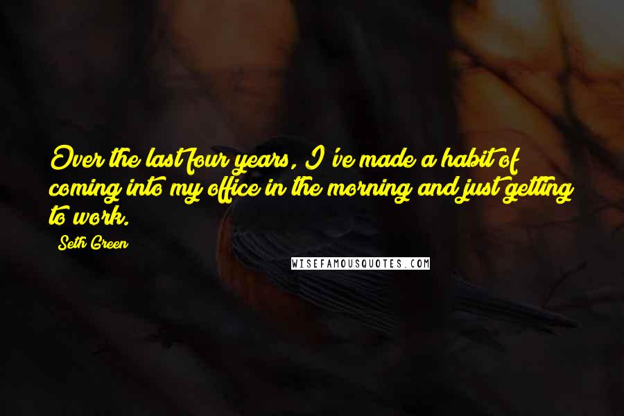 Seth Green Quotes: Over the last four years, I've made a habit of coming into my office in the morning and just getting to work.