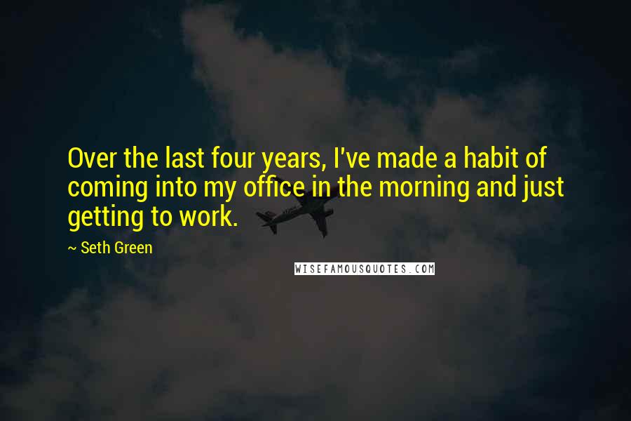 Seth Green Quotes: Over the last four years, I've made a habit of coming into my office in the morning and just getting to work.