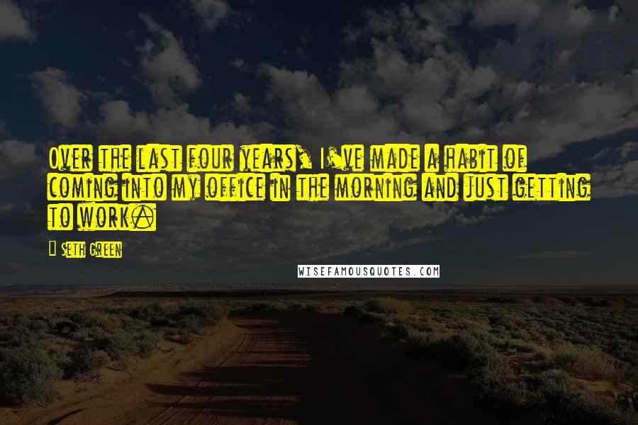 Seth Green Quotes: Over the last four years, I've made a habit of coming into my office in the morning and just getting to work.