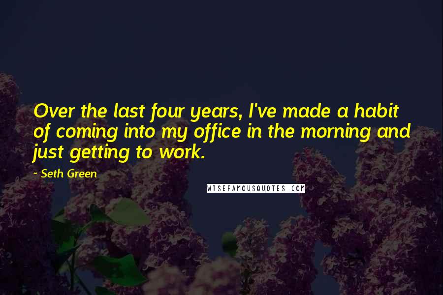 Seth Green Quotes: Over the last four years, I've made a habit of coming into my office in the morning and just getting to work.