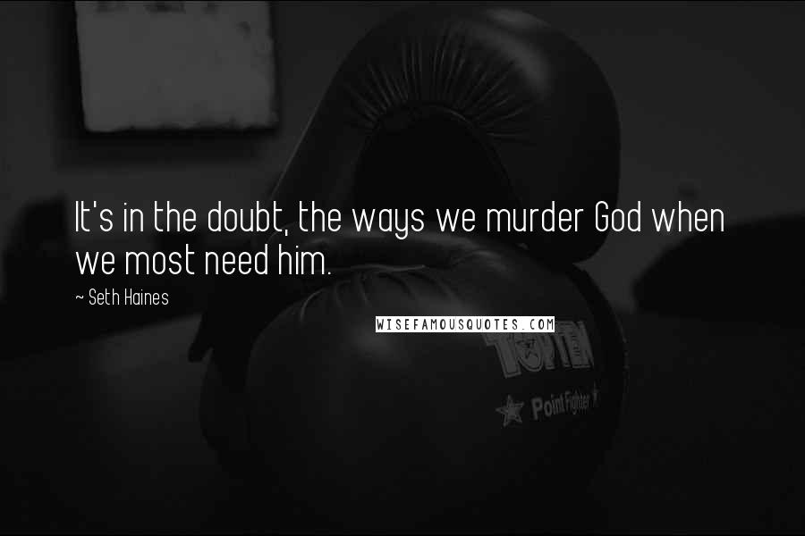 Seth Haines Quotes: It's in the doubt, the ways we murder God when we most need him.