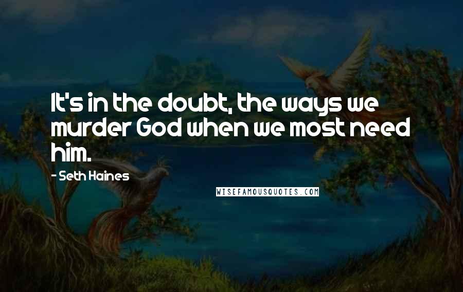 Seth Haines Quotes: It's in the doubt, the ways we murder God when we most need him.