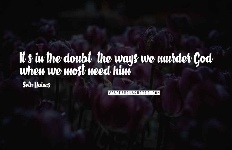 Seth Haines Quotes: It's in the doubt, the ways we murder God when we most need him.