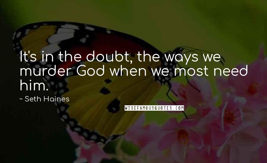 Seth Haines Quotes: It's in the doubt, the ways we murder God when we most need him.