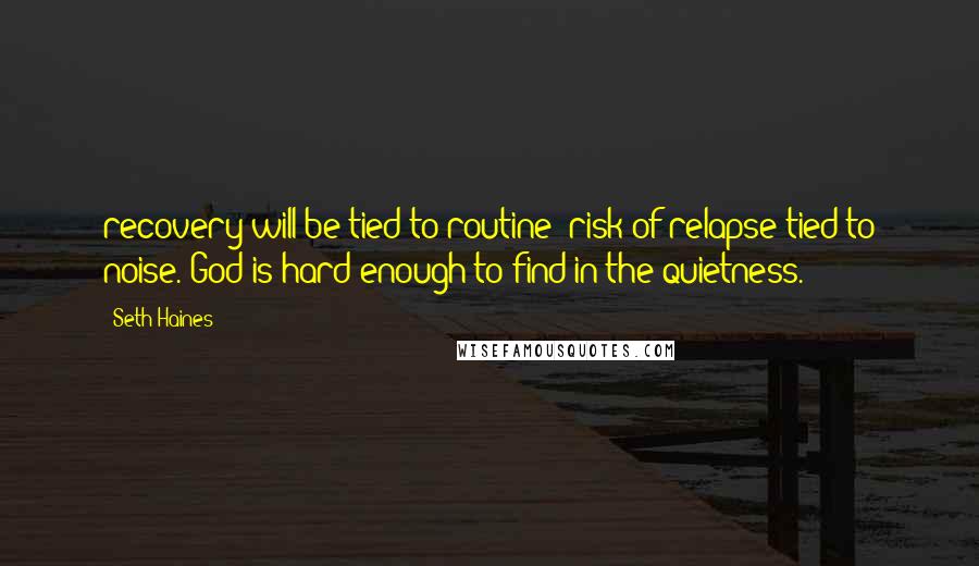 Seth Haines Quotes: recovery will be tied to routine; risk of relapse tied to noise. God is hard enough to find in the quietness.