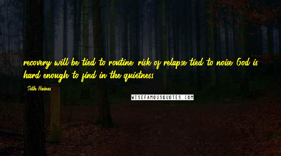 Seth Haines Quotes: recovery will be tied to routine; risk of relapse tied to noise. God is hard enough to find in the quietness.