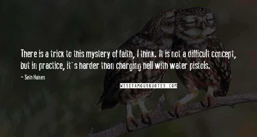 Seth Haines Quotes: There is a trick to this mystery of faith, I think. It is not a difficult concept, but in practice, it's harder than charging hell with water pistols.