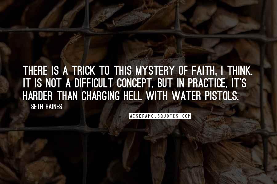 Seth Haines Quotes: There is a trick to this mystery of faith, I think. It is not a difficult concept, but in practice, it's harder than charging hell with water pistols.