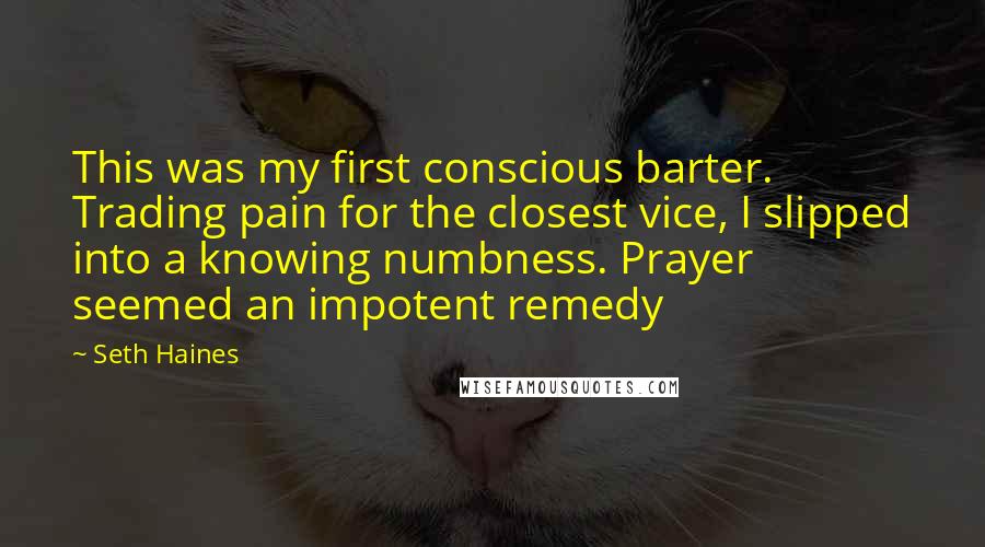 Seth Haines Quotes: This was my first conscious barter. Trading pain for the closest vice, I slipped into a knowing numbness. Prayer seemed an impotent remedy