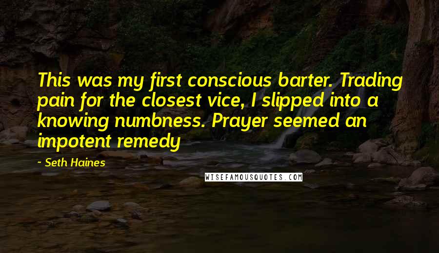 Seth Haines Quotes: This was my first conscious barter. Trading pain for the closest vice, I slipped into a knowing numbness. Prayer seemed an impotent remedy