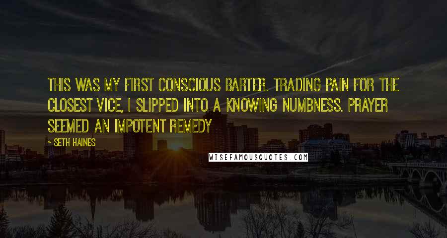 Seth Haines Quotes: This was my first conscious barter. Trading pain for the closest vice, I slipped into a knowing numbness. Prayer seemed an impotent remedy