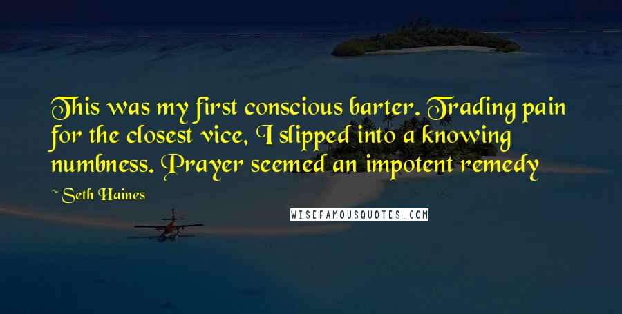 Seth Haines Quotes: This was my first conscious barter. Trading pain for the closest vice, I slipped into a knowing numbness. Prayer seemed an impotent remedy