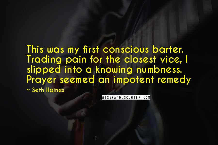 Seth Haines Quotes: This was my first conscious barter. Trading pain for the closest vice, I slipped into a knowing numbness. Prayer seemed an impotent remedy