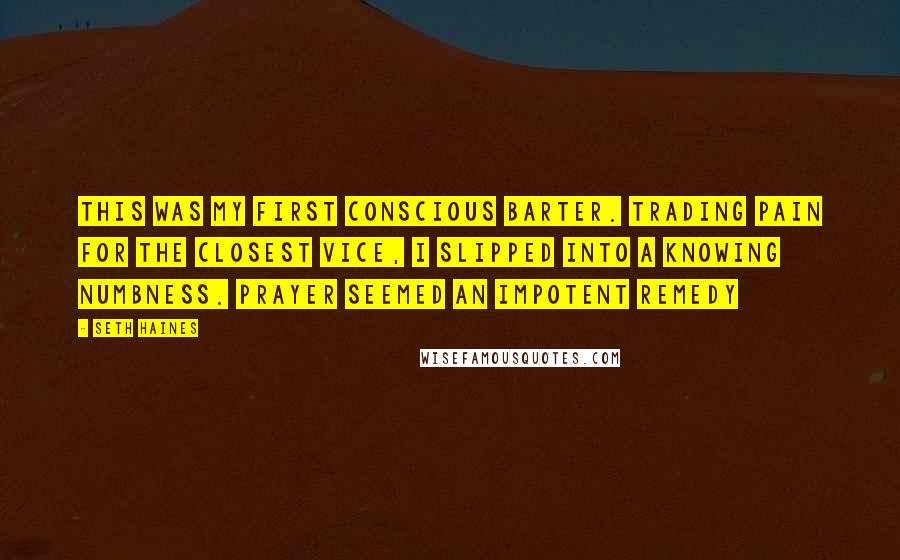 Seth Haines Quotes: This was my first conscious barter. Trading pain for the closest vice, I slipped into a knowing numbness. Prayer seemed an impotent remedy