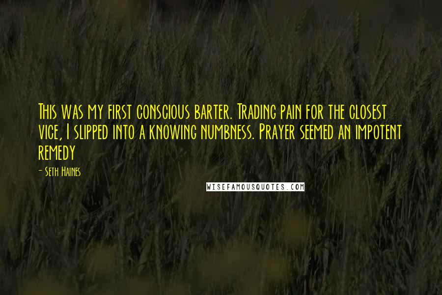 Seth Haines Quotes: This was my first conscious barter. Trading pain for the closest vice, I slipped into a knowing numbness. Prayer seemed an impotent remedy