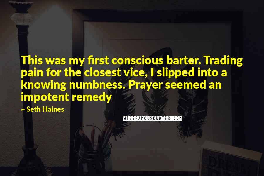 Seth Haines Quotes: This was my first conscious barter. Trading pain for the closest vice, I slipped into a knowing numbness. Prayer seemed an impotent remedy