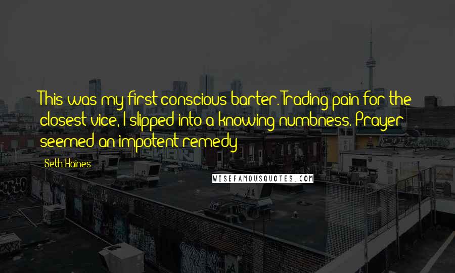 Seth Haines Quotes: This was my first conscious barter. Trading pain for the closest vice, I slipped into a knowing numbness. Prayer seemed an impotent remedy