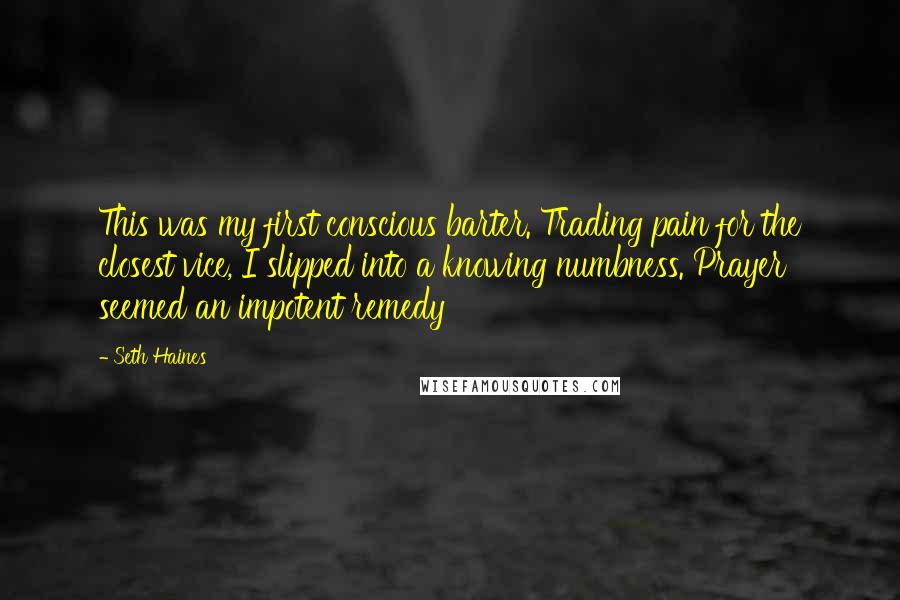 Seth Haines Quotes: This was my first conscious barter. Trading pain for the closest vice, I slipped into a knowing numbness. Prayer seemed an impotent remedy