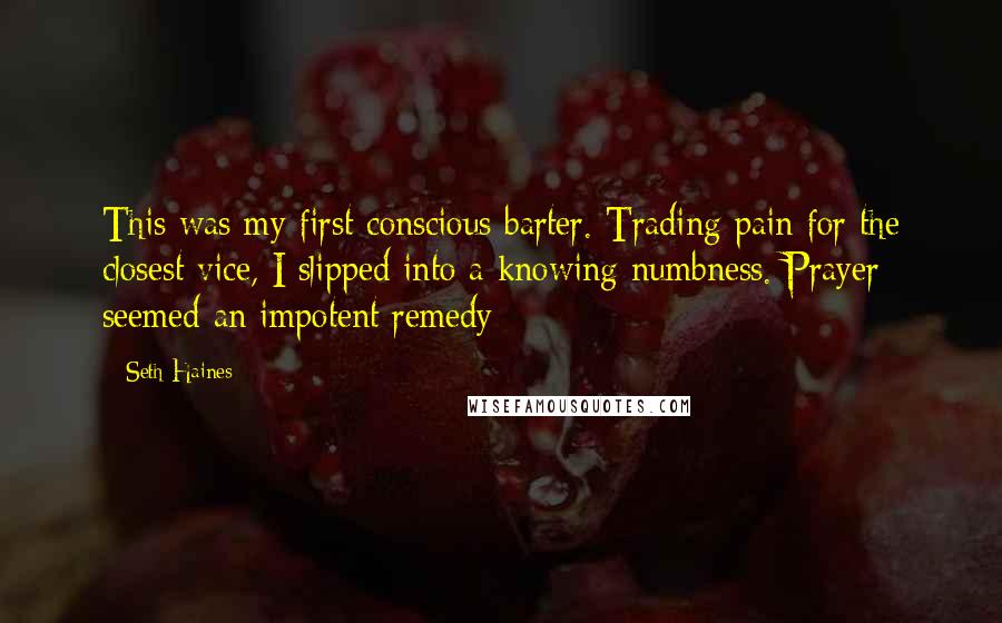 Seth Haines Quotes: This was my first conscious barter. Trading pain for the closest vice, I slipped into a knowing numbness. Prayer seemed an impotent remedy