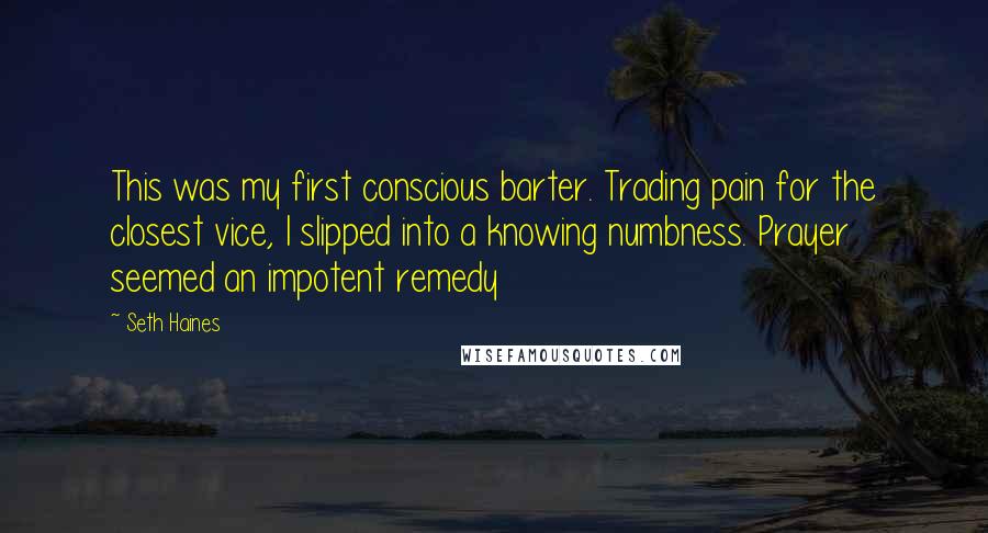 Seth Haines Quotes: This was my first conscious barter. Trading pain for the closest vice, I slipped into a knowing numbness. Prayer seemed an impotent remedy