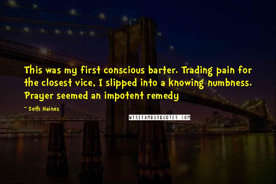 Seth Haines Quotes: This was my first conscious barter. Trading pain for the closest vice, I slipped into a knowing numbness. Prayer seemed an impotent remedy