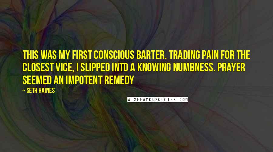 Seth Haines Quotes: This was my first conscious barter. Trading pain for the closest vice, I slipped into a knowing numbness. Prayer seemed an impotent remedy