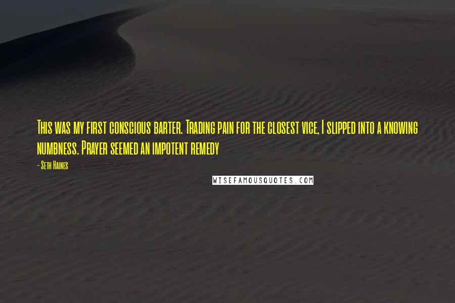 Seth Haines Quotes: This was my first conscious barter. Trading pain for the closest vice, I slipped into a knowing numbness. Prayer seemed an impotent remedy