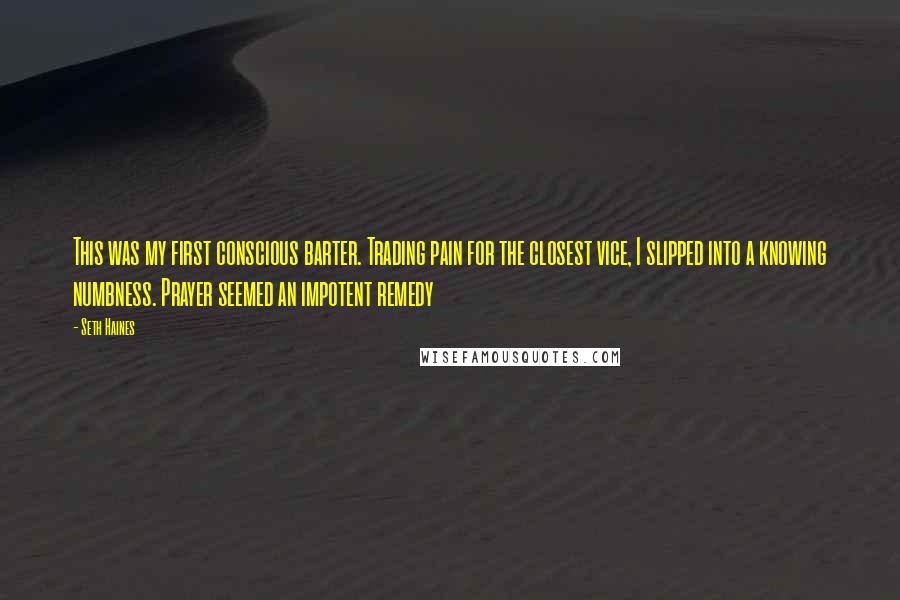 Seth Haines Quotes: This was my first conscious barter. Trading pain for the closest vice, I slipped into a knowing numbness. Prayer seemed an impotent remedy