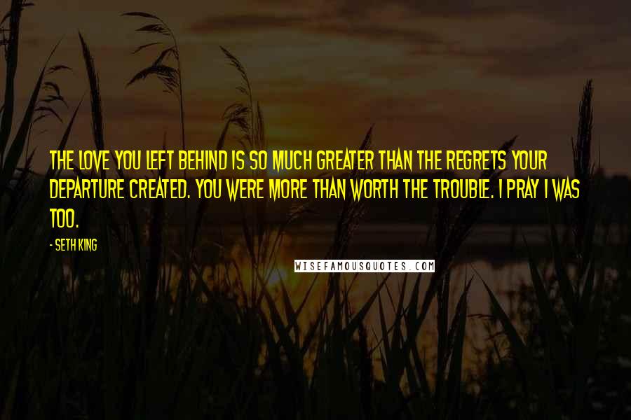 Seth King Quotes: The love you left behind is so much greater than the regrets your departure created. You were more than worth the trouble. I pray I was too.