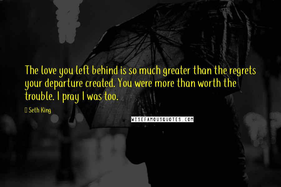 Seth King Quotes: The love you left behind is so much greater than the regrets your departure created. You were more than worth the trouble. I pray I was too.