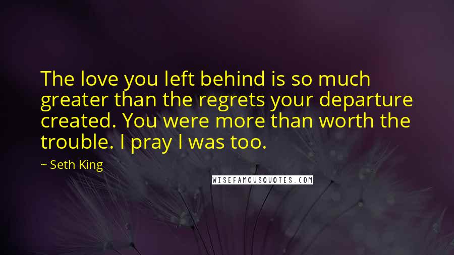 Seth King Quotes: The love you left behind is so much greater than the regrets your departure created. You were more than worth the trouble. I pray I was too.