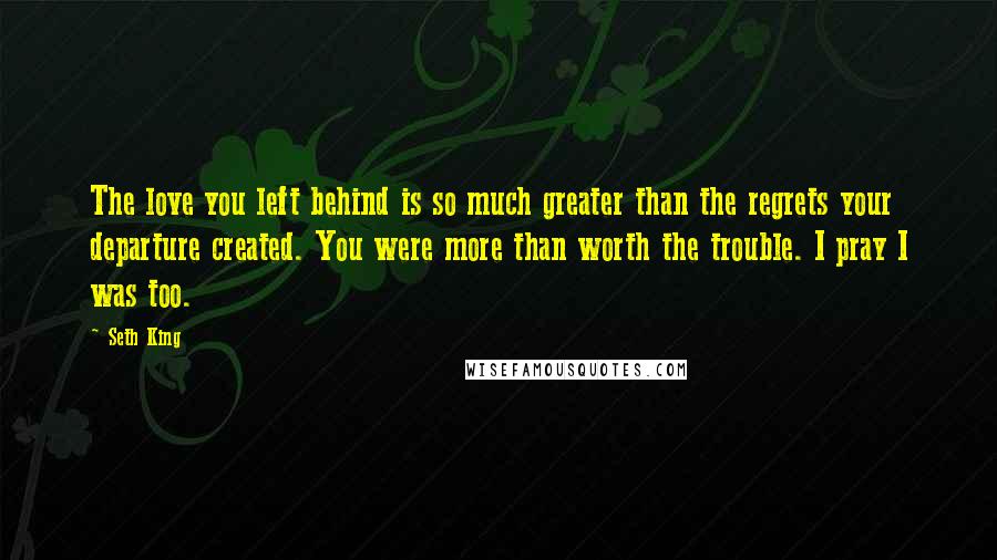 Seth King Quotes: The love you left behind is so much greater than the regrets your departure created. You were more than worth the trouble. I pray I was too.