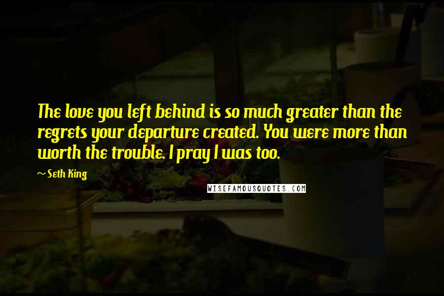 Seth King Quotes: The love you left behind is so much greater than the regrets your departure created. You were more than worth the trouble. I pray I was too.