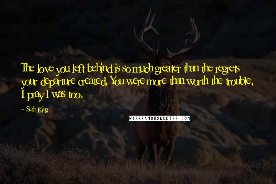 Seth King Quotes: The love you left behind is so much greater than the regrets your departure created. You were more than worth the trouble. I pray I was too.