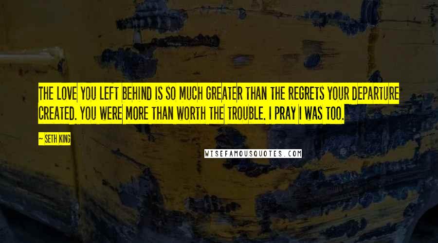 Seth King Quotes: The love you left behind is so much greater than the regrets your departure created. You were more than worth the trouble. I pray I was too.