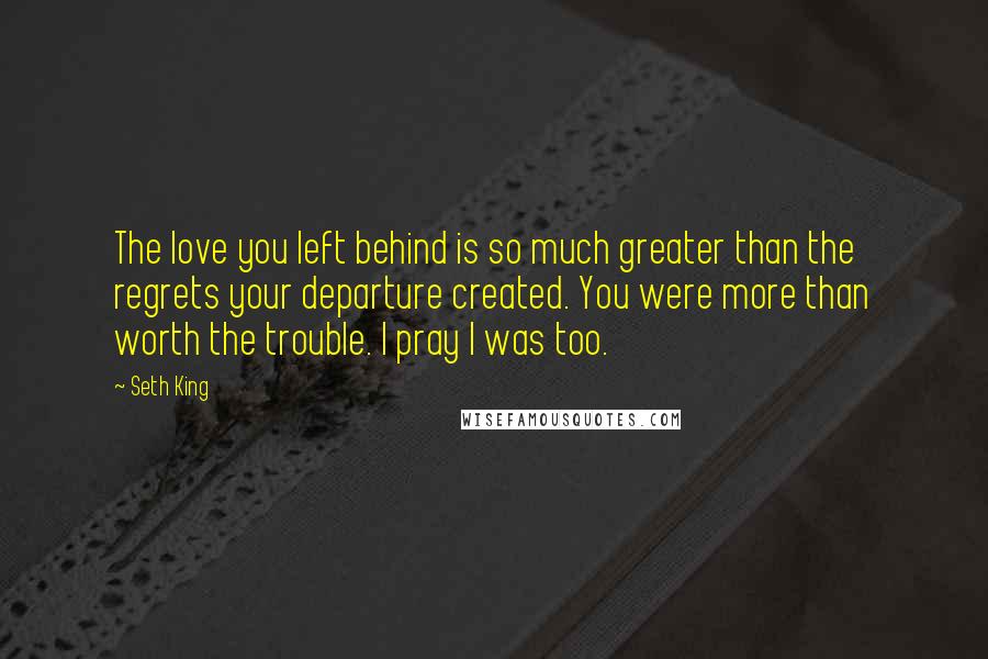 Seth King Quotes: The love you left behind is so much greater than the regrets your departure created. You were more than worth the trouble. I pray I was too.