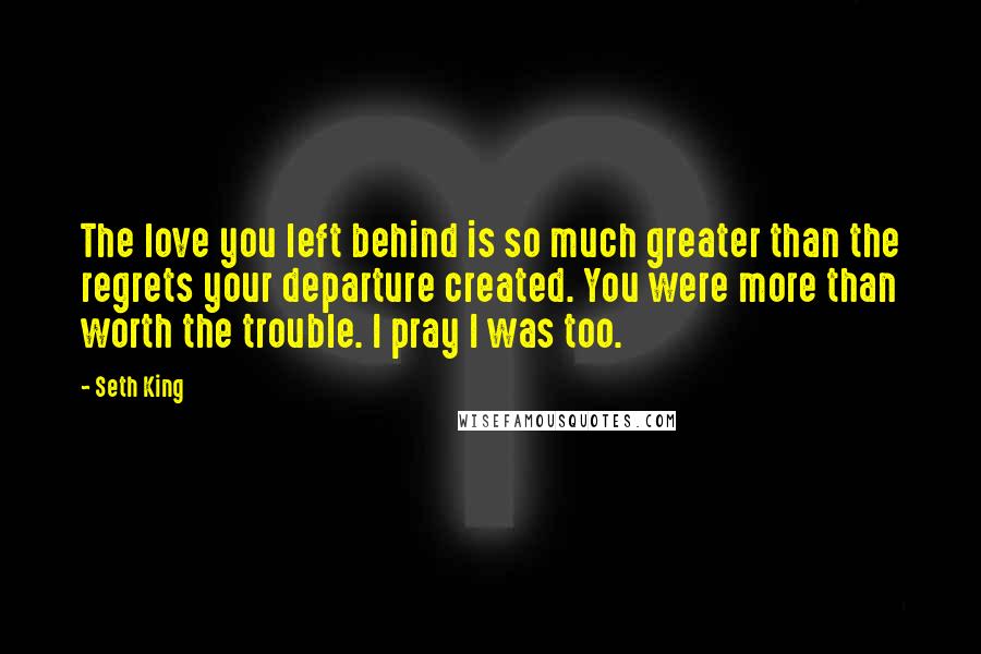 Seth King Quotes: The love you left behind is so much greater than the regrets your departure created. You were more than worth the trouble. I pray I was too.