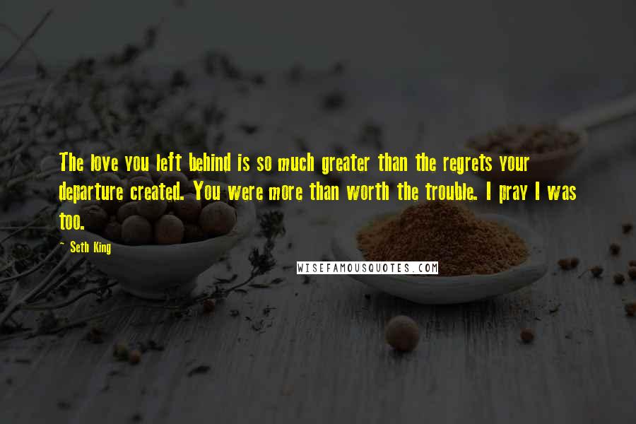 Seth King Quotes: The love you left behind is so much greater than the regrets your departure created. You were more than worth the trouble. I pray I was too.