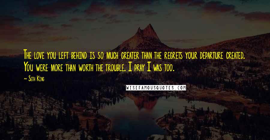 Seth King Quotes: The love you left behind is so much greater than the regrets your departure created. You were more than worth the trouble. I pray I was too.