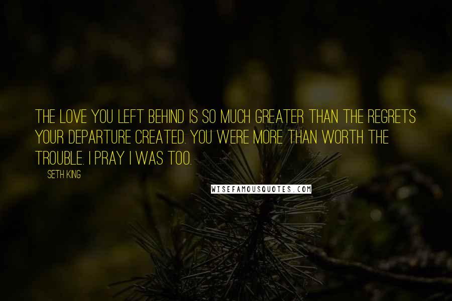 Seth King Quotes: The love you left behind is so much greater than the regrets your departure created. You were more than worth the trouble. I pray I was too.