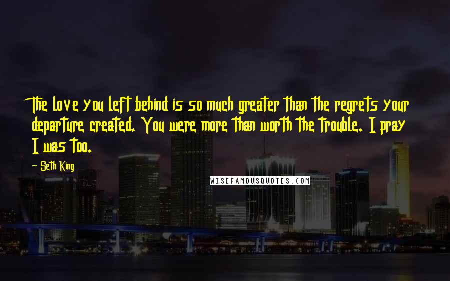 Seth King Quotes: The love you left behind is so much greater than the regrets your departure created. You were more than worth the trouble. I pray I was too.