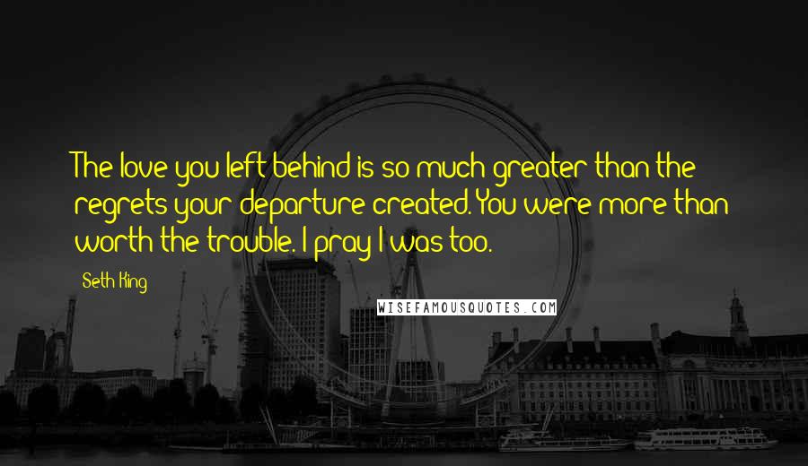 Seth King Quotes: The love you left behind is so much greater than the regrets your departure created. You were more than worth the trouble. I pray I was too.