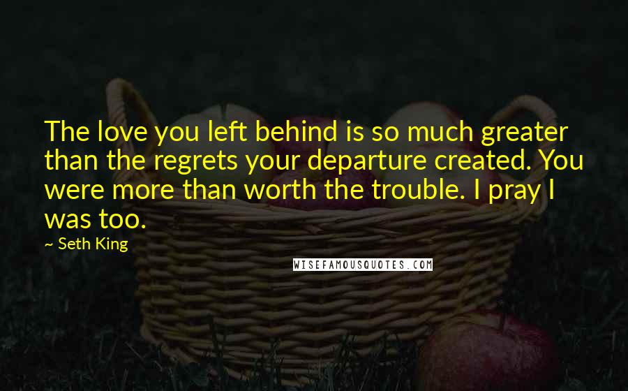 Seth King Quotes: The love you left behind is so much greater than the regrets your departure created. You were more than worth the trouble. I pray I was too.