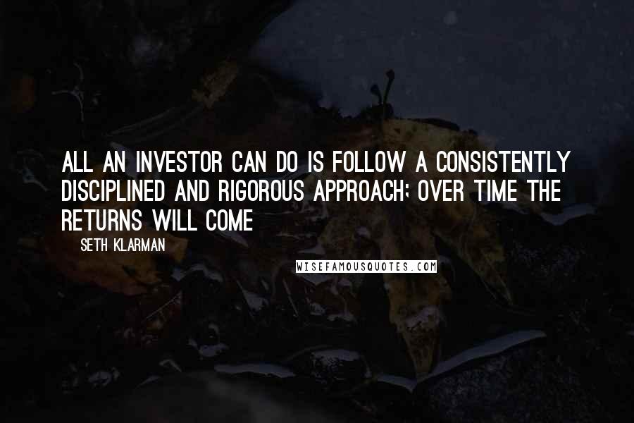 Seth Klarman Quotes: All an investor can do is follow a consistently disciplined and rigorous approach; over time the returns will come