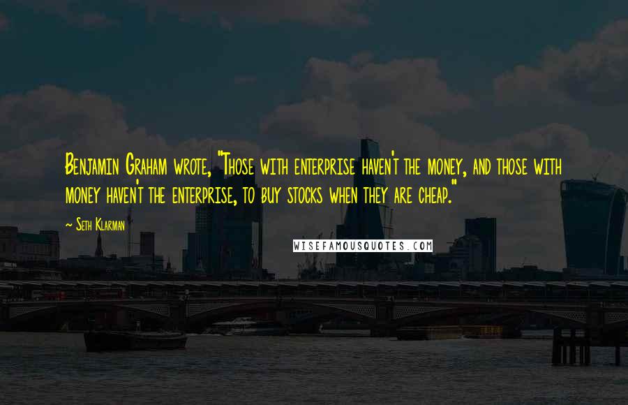 Seth Klarman Quotes: Benjamin Graham wrote, "Those with enterprise haven't the money, and those with money haven't the enterprise, to buy stocks when they are cheap."