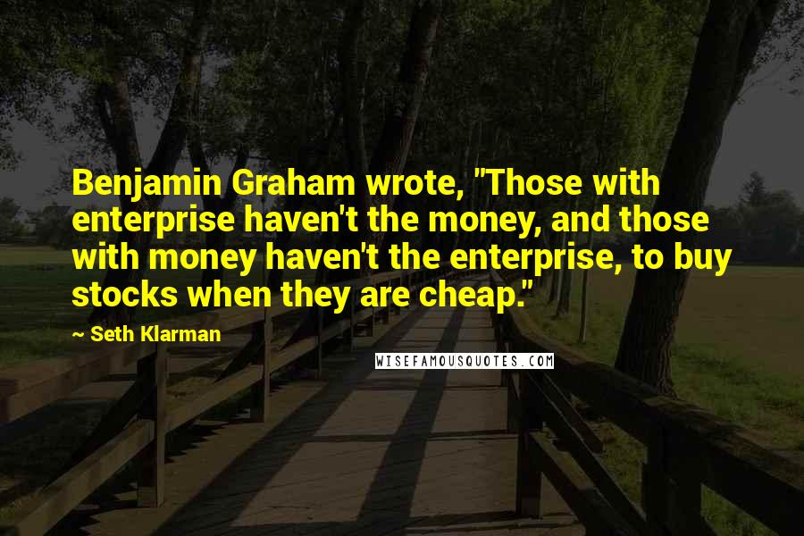 Seth Klarman Quotes: Benjamin Graham wrote, "Those with enterprise haven't the money, and those with money haven't the enterprise, to buy stocks when they are cheap."